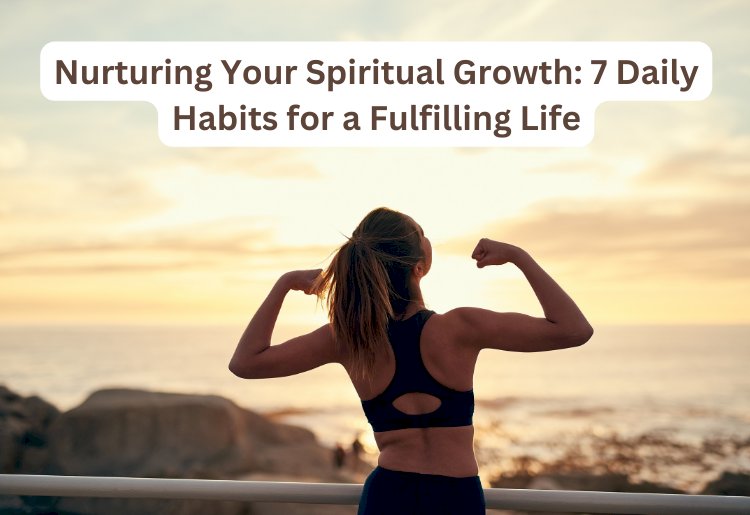 Nurturing Your Spiritual Growth: 7 Daily Habits for a Fulfilling Life