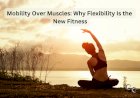 Mobility Over Muscles: Why Flexibility Is the New Fitness